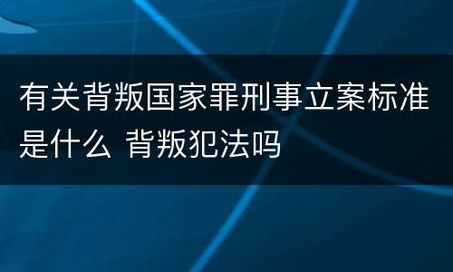 有关背叛国家罪刑事立案标准是什么 背叛犯法吗