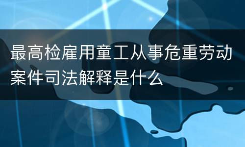 最高检雇用童工从事危重劳动案件司法解释是什么