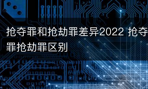 抢夺罪和抢劫罪差异2022 抢夺罪抢劫罪区别