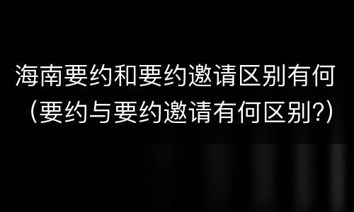 海南要约和要约邀请区别有何（要约与要约邀请有何区别?）