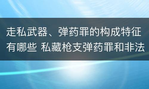 走私武器、弹药罪的构成特征有哪些 私藏枪支弹药罪和非法持有枪支弹药罪区别