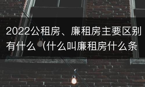 2022公租房、廉租房主要区别有什么（什么叫廉租房什么条件什么叫公租房）