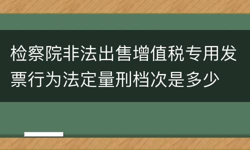 检察院非法出售增值税专用发票行为法定量刑档次是多少