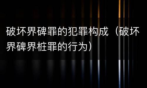 破坏界碑罪的犯罪构成（破坏界碑界桩罪的行为）