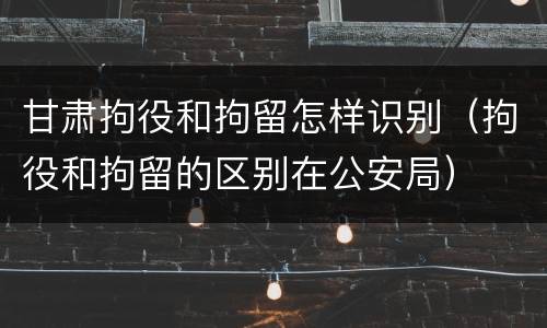 甘肃拘役和拘留怎样识别（拘役和拘留的区别在公安局）
