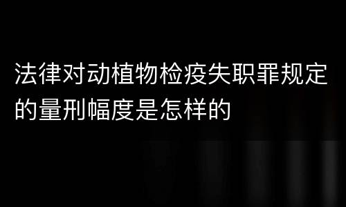 法律对动植物检疫失职罪规定的量刑幅度是怎样的