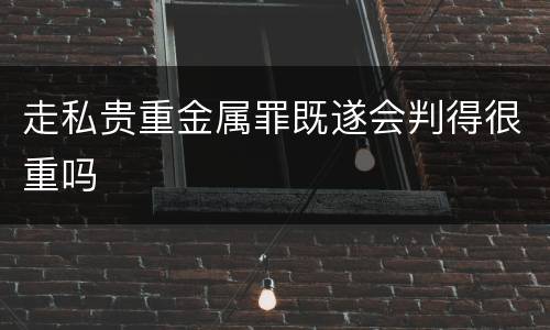 走私贵重金属罪既遂会判得很重吗