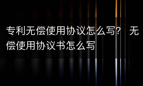 专利无偿使用协议怎么写？ 无偿使用协议书怎么写