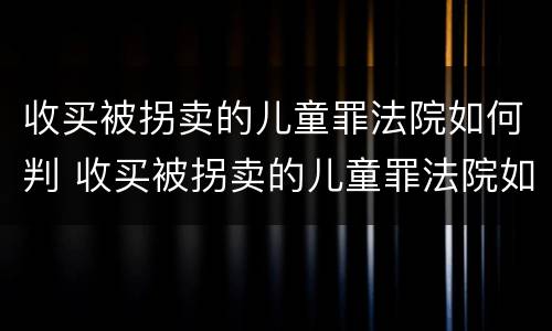 收买被拐卖的儿童罪法院如何判 收买被拐卖的儿童罪法院如何判刑