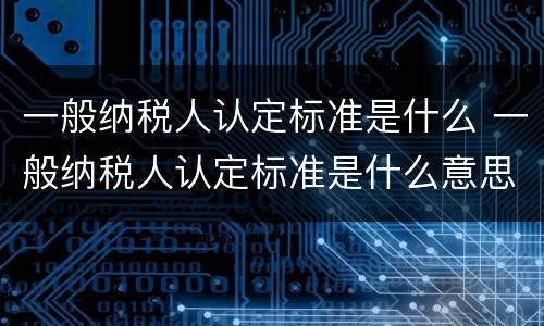 一般纳税人认定标准是什么 一般纳税人认定标准是什么意思
