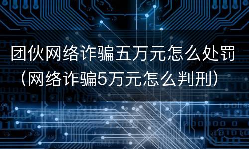 团伙网络诈骗五万元怎么处罚（网络诈骗5万元怎么判刑）
