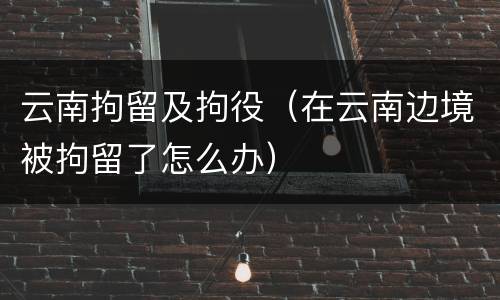 云南拘留及拘役（在云南边境被拘留了怎么办）
