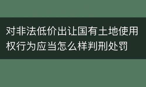 对非法低价出让国有土地使用权行为应当怎么样判刑处罚
