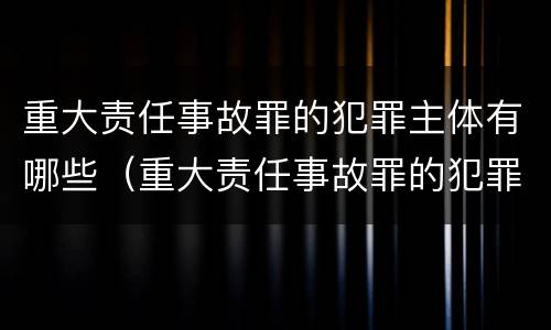 重大责任事故罪的犯罪主体有哪些（重大责任事故罪的犯罪构成是）
