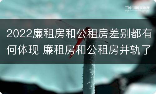 2022廉租房和公租房差别都有何体现 廉租房和公租房并轨了吗