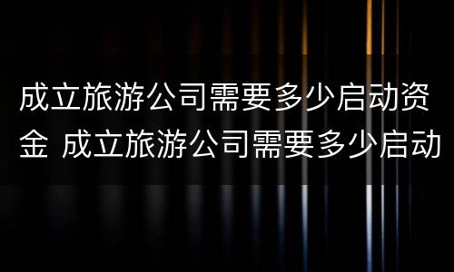 成立旅游公司需要多少启动资金 成立旅游公司需要多少启动资金才能开票