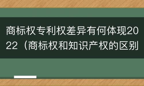 商标权专利权差异有何体现2022（商标权和知识产权的区别）