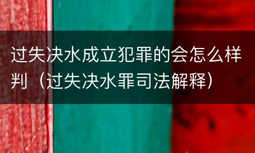 过失决水成立犯罪的会怎么样判（过失决水罪司法解释）