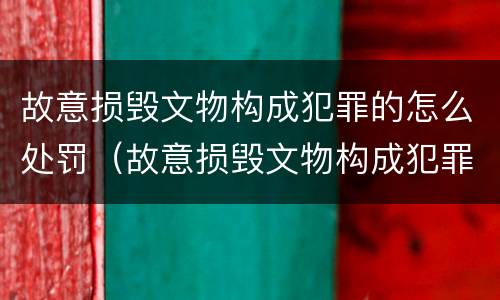 故意损毁文物构成犯罪的怎么处罚（故意损毁文物构成犯罪的怎么处罚呢）