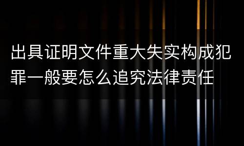 出具证明文件重大失实构成犯罪一般要怎么追究法律责任