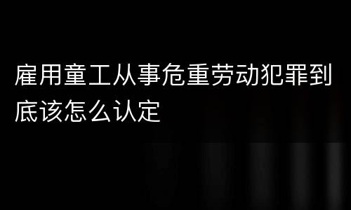 雇用童工从事危重劳动犯罪到底该怎么认定