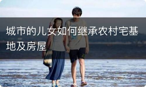 城市的儿女如何继承农村宅基地及房屋