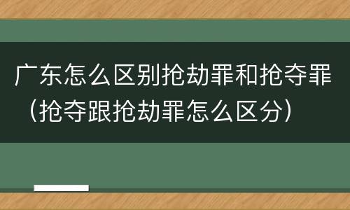 广东怎么区别抢劫罪和抢夺罪（抢夺跟抢劫罪怎么区分）