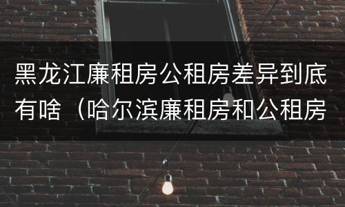 黑龙江廉租房公租房差异到底有啥（哈尔滨廉租房和公租房有什么区别）