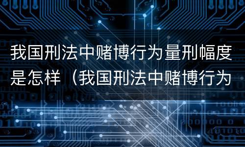 我国刑法中赌博行为量刑幅度是怎样（我国刑法中赌博行为量刑幅度是怎样的）