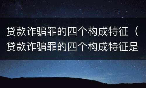贷款诈骗罪的四个构成特征（贷款诈骗罪的四个构成特征是）