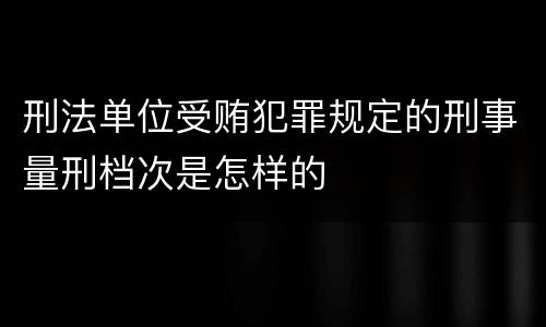 刑法单位受贿犯罪规定的刑事量刑档次是怎样的