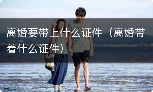 离婚要带上什么证件（离婚带着什么证件）