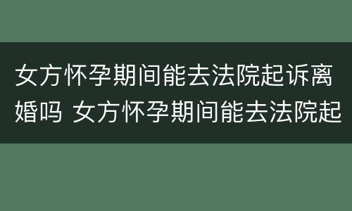 女方怀孕期间能去法院起诉离婚吗 女方怀孕期间能去法院起诉离婚吗