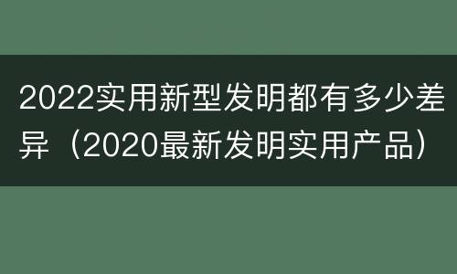 2022实用新型发明都有多少差异（2020最新发明实用产品）
