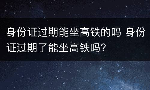 身份证过期能坐高铁的吗 身份证过期了能坐高铁吗?
