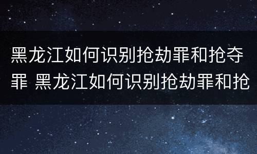 黑龙江如何识别抢劫罪和抢夺罪 黑龙江如何识别抢劫罪和抢夺罪的区别