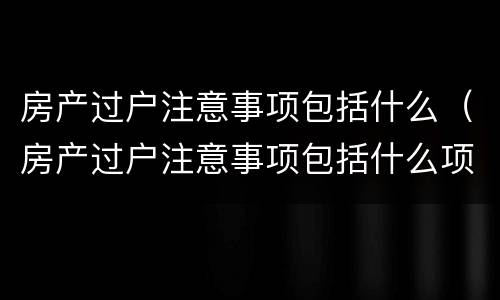 房产过户注意事项包括什么（房产过户注意事项包括什么项目）