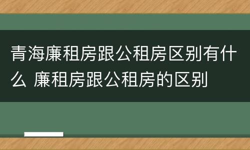 青海廉租房跟公租房区别有什么 廉租房跟公租房的区别