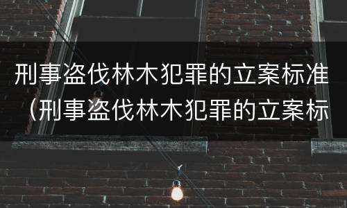 刑事盗伐林木犯罪的立案标准（刑事盗伐林木犯罪的立案标准是多少）