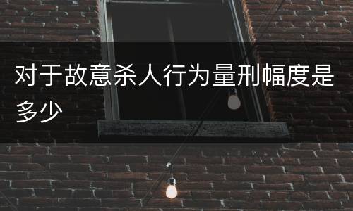 对于故意杀人行为量刑幅度是多少