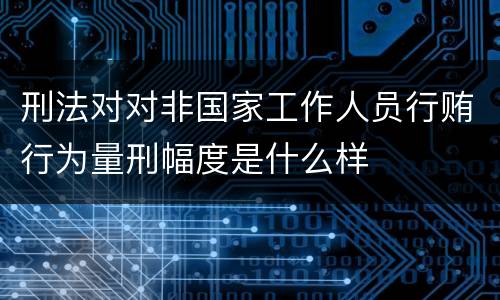 刑法对对非国家工作人员行贿行为量刑幅度是什么样