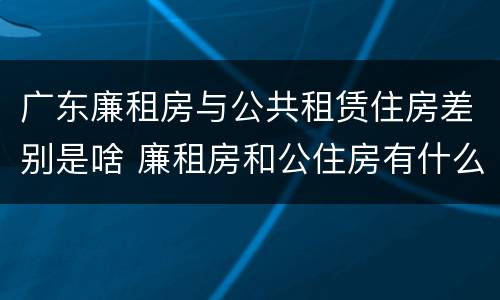 广东廉租房与公共租赁住房差别是啥 廉租房和公住房有什么区别