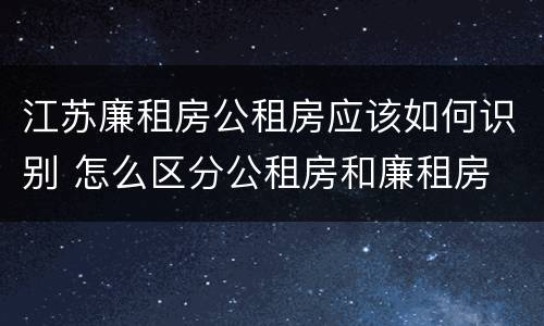 江苏廉租房公租房应该如何识别 怎么区分公租房和廉租房
