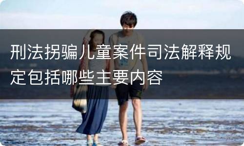 刑法拐骗儿童案件司法解释规定包括哪些主要内容