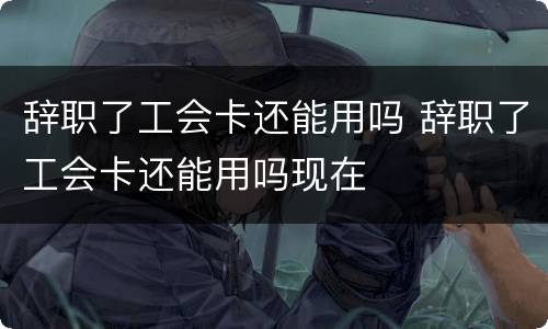 辞职了工会卡还能用吗 辞职了工会卡还能用吗现在