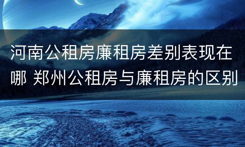 河南公租房廉租房差别表现在哪 郑州公租房与廉租房的区别