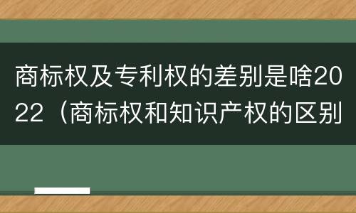 商标权及专利权的差别是啥2022(商标权和知识产权的区别)