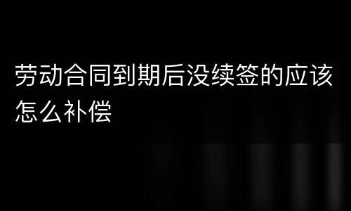 劳动合同到期后没续签的应该怎么补偿