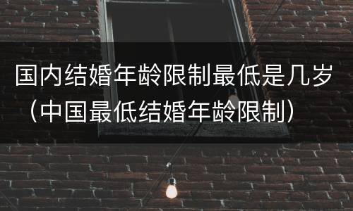 国内结婚年龄限制最低是几岁（中国最低结婚年龄限制）