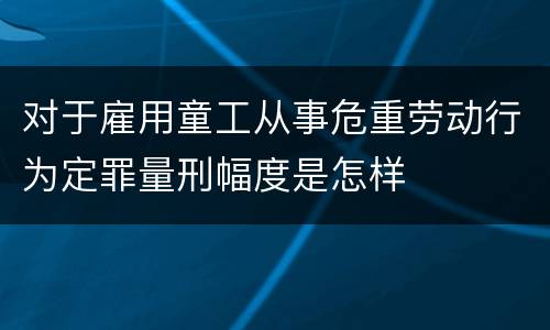 对于雇用童工从事危重劳动行为定罪量刑幅度是怎样